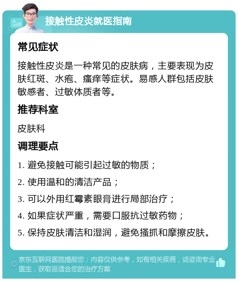 接触性皮炎就医指南 常见症状 接触性皮炎是一种常见的皮肤病，主要表现为皮肤红斑、水疱、瘙痒等症状。易感人群包括皮肤敏感者、过敏体质者等。 推荐科室 皮肤科 调理要点 1. 避免接触可能引起过敏的物质； 2. 使用温和的清洁产品； 3. 可以外用红霉素眼膏进行局部治疗； 4. 如果症状严重，需要口服抗过敏药物； 5. 保持皮肤清洁和湿润，避免搔抓和摩擦皮肤。