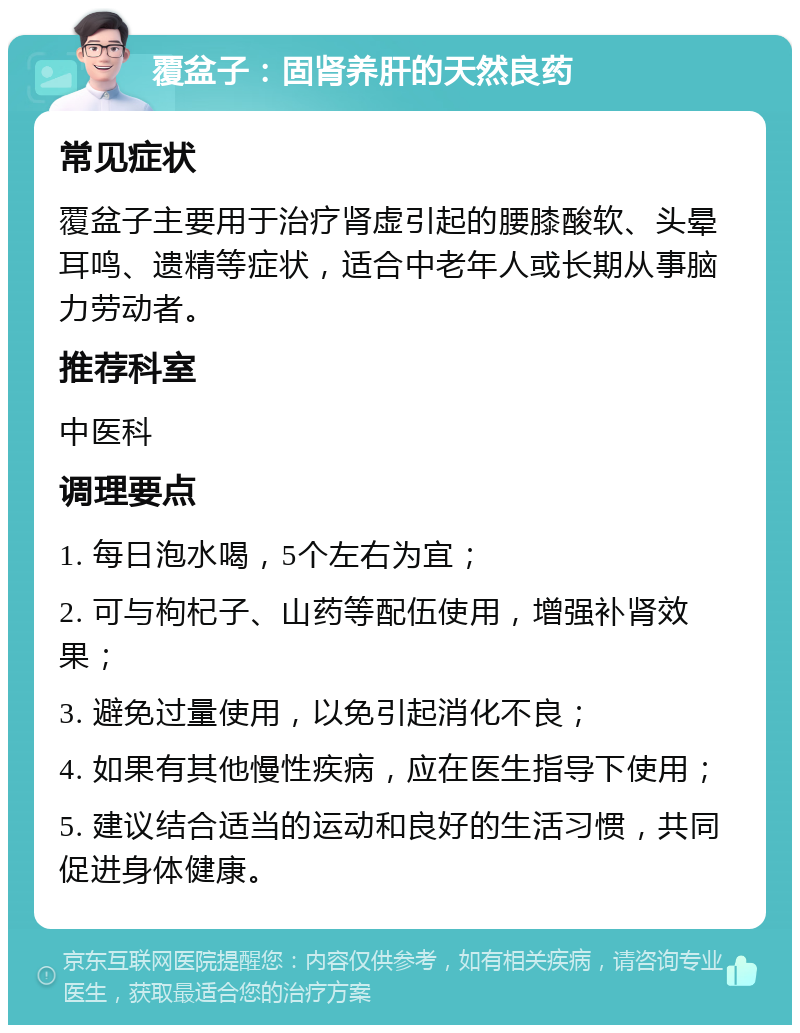 覆盆子：固肾养肝的天然良药 常见症状 覆盆子主要用于治疗肾虚引起的腰膝酸软、头晕耳鸣、遗精等症状，适合中老年人或长期从事脑力劳动者。 推荐科室 中医科 调理要点 1. 每日泡水喝，5个左右为宜； 2. 可与枸杞子、山药等配伍使用，增强补肾效果； 3. 避免过量使用，以免引起消化不良； 4. 如果有其他慢性疾病，应在医生指导下使用； 5. 建议结合适当的运动和良好的生活习惯，共同促进身体健康。