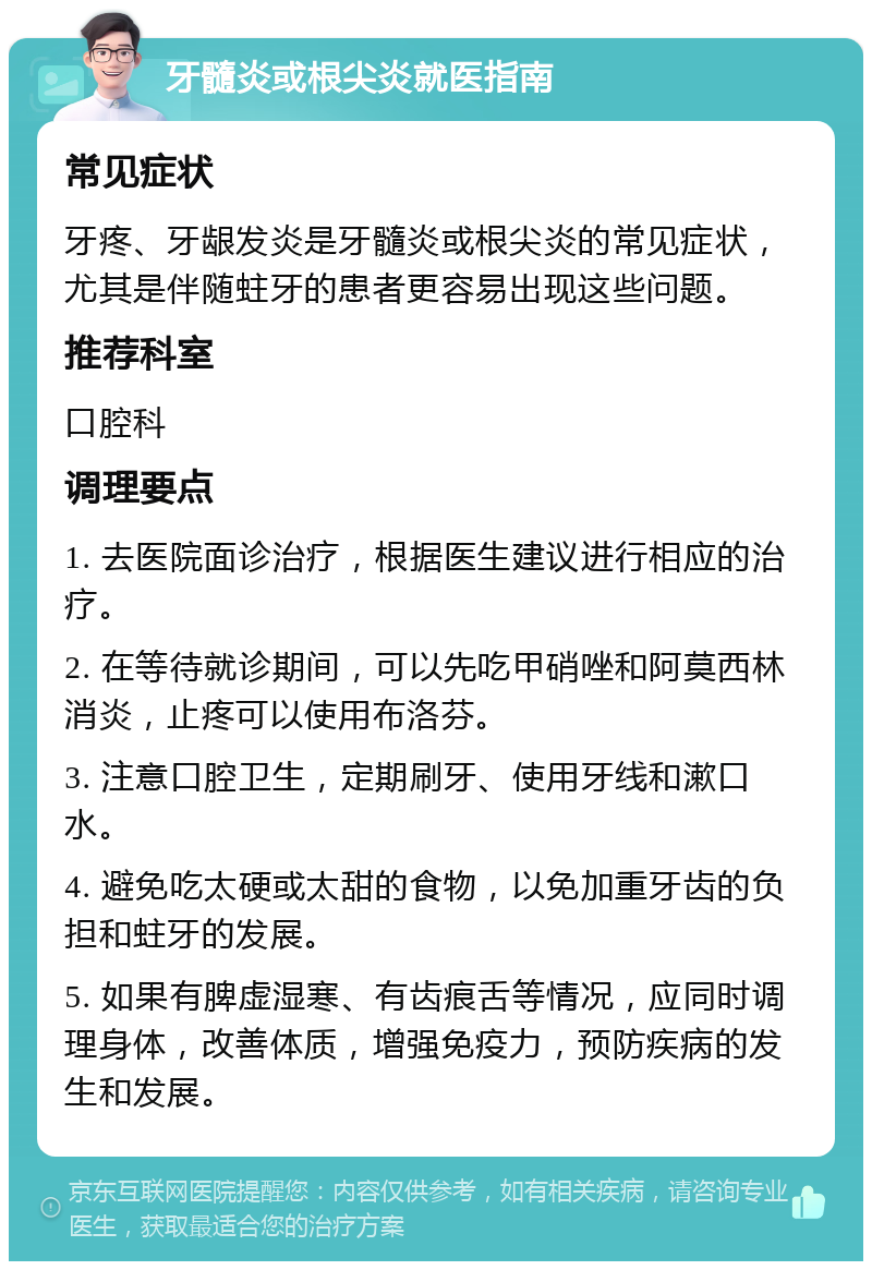 牙髓炎或根尖炎就医指南 常见症状 牙疼、牙龈发炎是牙髓炎或根尖炎的常见症状，尤其是伴随蛀牙的患者更容易出现这些问题。 推荐科室 口腔科 调理要点 1. 去医院面诊治疗，根据医生建议进行相应的治疗。 2. 在等待就诊期间，可以先吃甲硝唑和阿莫西林消炎，止疼可以使用布洛芬。 3. 注意口腔卫生，定期刷牙、使用牙线和漱口水。 4. 避免吃太硬或太甜的食物，以免加重牙齿的负担和蛀牙的发展。 5. 如果有脾虚湿寒、有齿痕舌等情况，应同时调理身体，改善体质，增强免疫力，预防疾病的发生和发展。