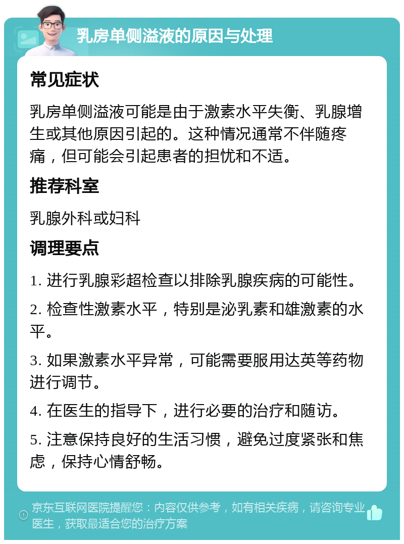 乳房单侧溢液的原因与处理 常见症状 乳房单侧溢液可能是由于激素水平失衡、乳腺增生或其他原因引起的。这种情况通常不伴随疼痛，但可能会引起患者的担忧和不适。 推荐科室 乳腺外科或妇科 调理要点 1. 进行乳腺彩超检查以排除乳腺疾病的可能性。 2. 检查性激素水平，特别是泌乳素和雄激素的水平。 3. 如果激素水平异常，可能需要服用达英等药物进行调节。 4. 在医生的指导下，进行必要的治疗和随访。 5. 注意保持良好的生活习惯，避免过度紧张和焦虑，保持心情舒畅。