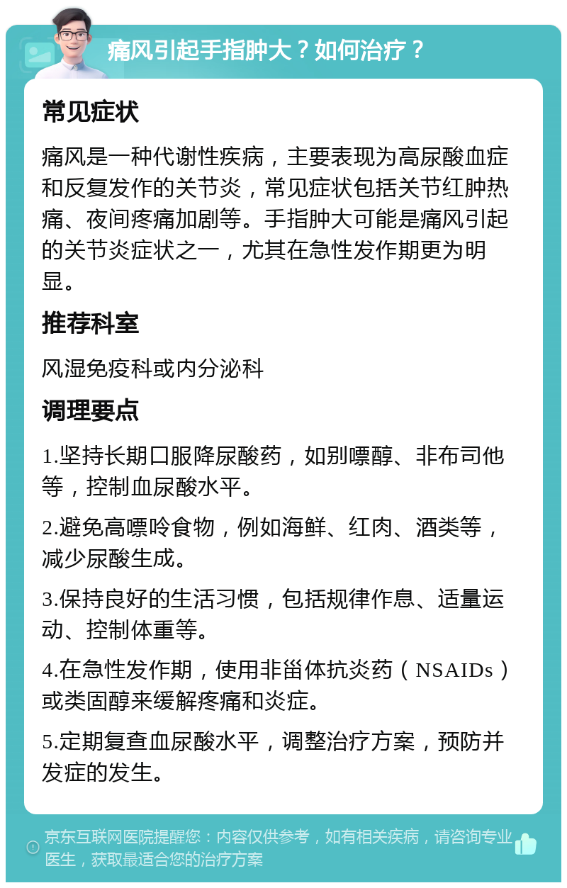 痛风引起手指肿大？如何治疗？ 常见症状 痛风是一种代谢性疾病，主要表现为高尿酸血症和反复发作的关节炎，常见症状包括关节红肿热痛、夜间疼痛加剧等。手指肿大可能是痛风引起的关节炎症状之一，尤其在急性发作期更为明显。 推荐科室 风湿免疫科或内分泌科 调理要点 1.坚持长期口服降尿酸药，如别嘌醇、非布司他等，控制血尿酸水平。 2.避免高嘌呤食物，例如海鲜、红肉、酒类等，减少尿酸生成。 3.保持良好的生活习惯，包括规律作息、适量运动、控制体重等。 4.在急性发作期，使用非甾体抗炎药（NSAIDs）或类固醇来缓解疼痛和炎症。 5.定期复查血尿酸水平，调整治疗方案，预防并发症的发生。