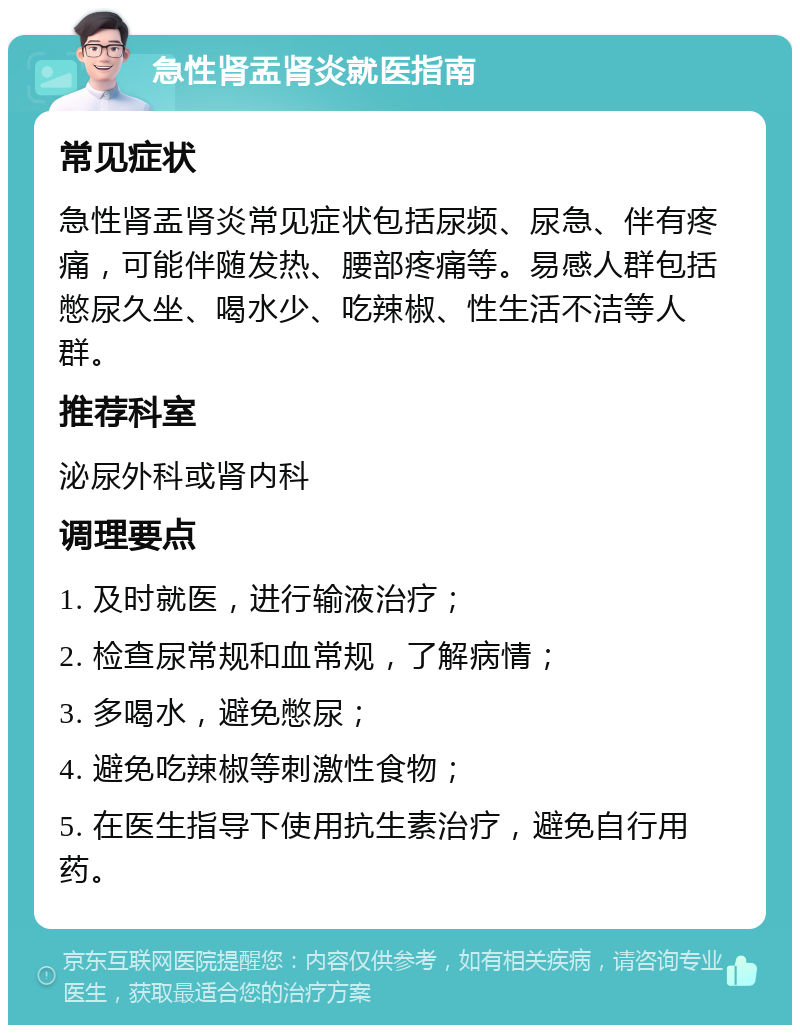 急性肾盂肾炎就医指南 常见症状 急性肾盂肾炎常见症状包括尿频、尿急、伴有疼痛，可能伴随发热、腰部疼痛等。易感人群包括憋尿久坐、喝水少、吃辣椒、性生活不洁等人群。 推荐科室 泌尿外科或肾内科 调理要点 1. 及时就医，进行输液治疗； 2. 检查尿常规和血常规，了解病情； 3. 多喝水，避免憋尿； 4. 避免吃辣椒等刺激性食物； 5. 在医生指导下使用抗生素治疗，避免自行用药。