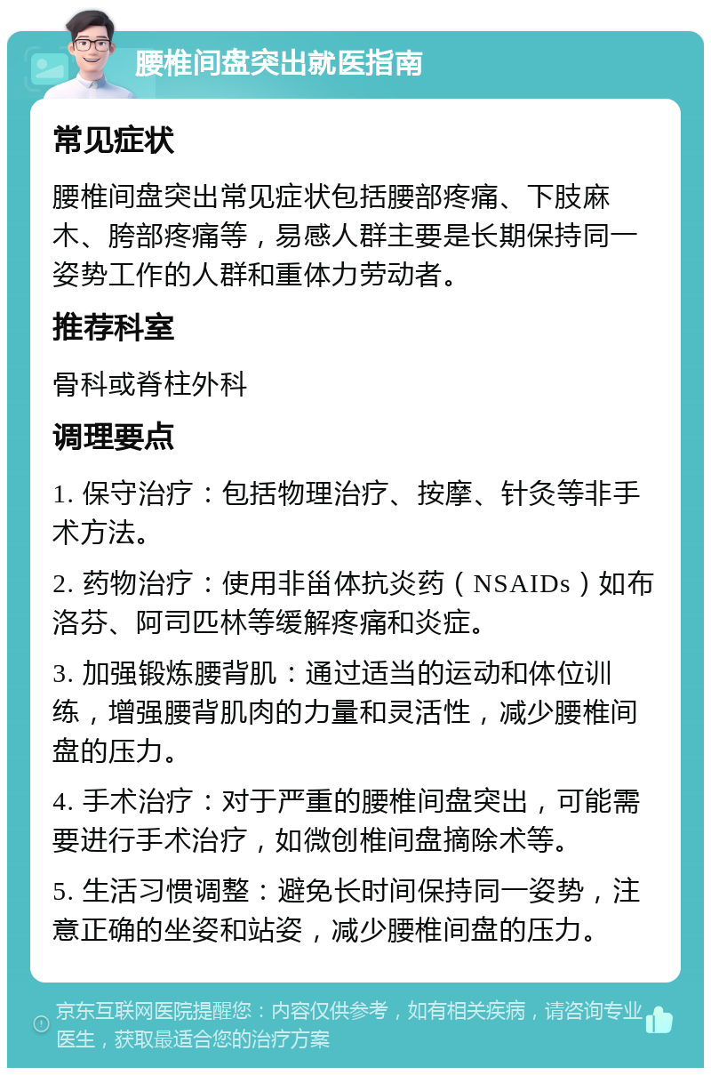 腰椎间盘突出就医指南 常见症状 腰椎间盘突出常见症状包括腰部疼痛、下肢麻木、胯部疼痛等，易感人群主要是长期保持同一姿势工作的人群和重体力劳动者。 推荐科室 骨科或脊柱外科 调理要点 1. 保守治疗：包括物理治疗、按摩、针灸等非手术方法。 2. 药物治疗：使用非甾体抗炎药（NSAIDs）如布洛芬、阿司匹林等缓解疼痛和炎症。 3. 加强锻炼腰背肌：通过适当的运动和体位训练，增强腰背肌肉的力量和灵活性，减少腰椎间盘的压力。 4. 手术治疗：对于严重的腰椎间盘突出，可能需要进行手术治疗，如微创椎间盘摘除术等。 5. 生活习惯调整：避免长时间保持同一姿势，注意正确的坐姿和站姿，减少腰椎间盘的压力。