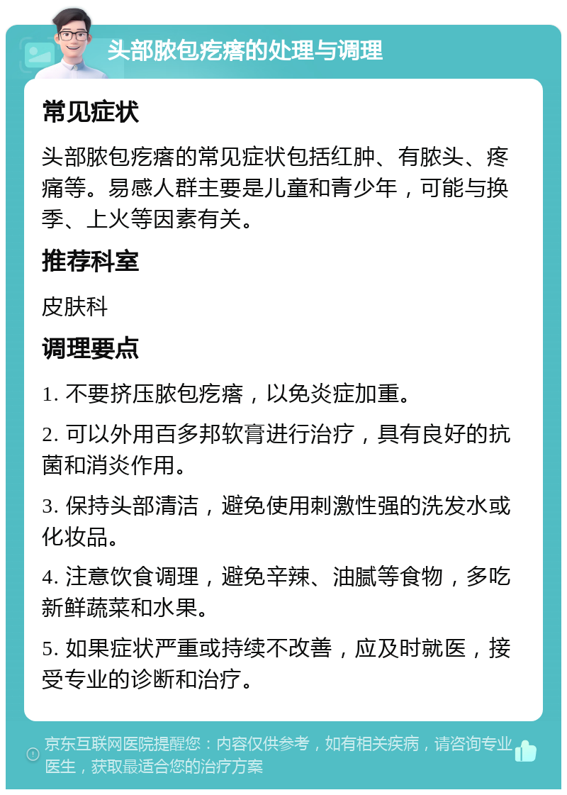 头部脓包疙瘩的处理与调理 常见症状 头部脓包疙瘩的常见症状包括红肿、有脓头、疼痛等。易感人群主要是儿童和青少年，可能与换季、上火等因素有关。 推荐科室 皮肤科 调理要点 1. 不要挤压脓包疙瘩，以免炎症加重。 2. 可以外用百多邦软膏进行治疗，具有良好的抗菌和消炎作用。 3. 保持头部清洁，避免使用刺激性强的洗发水或化妆品。 4. 注意饮食调理，避免辛辣、油腻等食物，多吃新鲜蔬菜和水果。 5. 如果症状严重或持续不改善，应及时就医，接受专业的诊断和治疗。