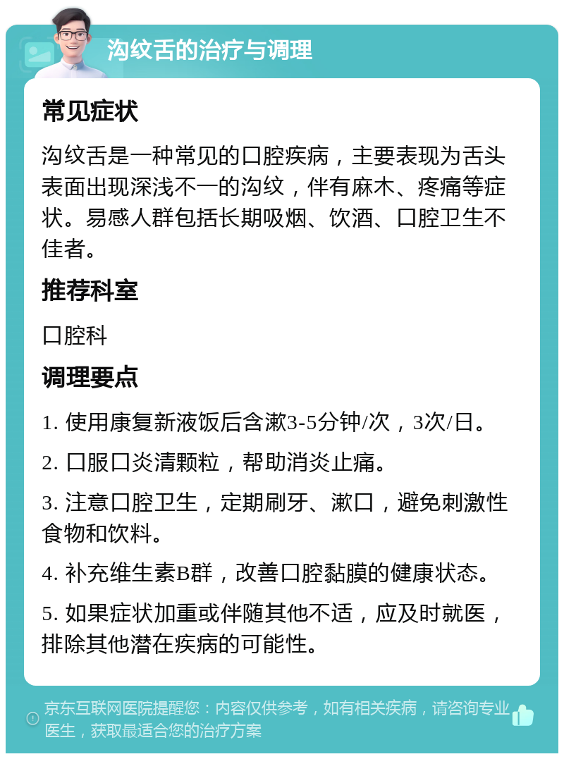 沟纹舌的治疗与调理 常见症状 沟纹舌是一种常见的口腔疾病，主要表现为舌头表面出现深浅不一的沟纹，伴有麻木、疼痛等症状。易感人群包括长期吸烟、饮酒、口腔卫生不佳者。 推荐科室 口腔科 调理要点 1. 使用康复新液饭后含漱3-5分钟/次，3次/日。 2. 口服口炎清颗粒，帮助消炎止痛。 3. 注意口腔卫生，定期刷牙、漱口，避免刺激性食物和饮料。 4. 补充维生素B群，改善口腔黏膜的健康状态。 5. 如果症状加重或伴随其他不适，应及时就医，排除其他潜在疾病的可能性。