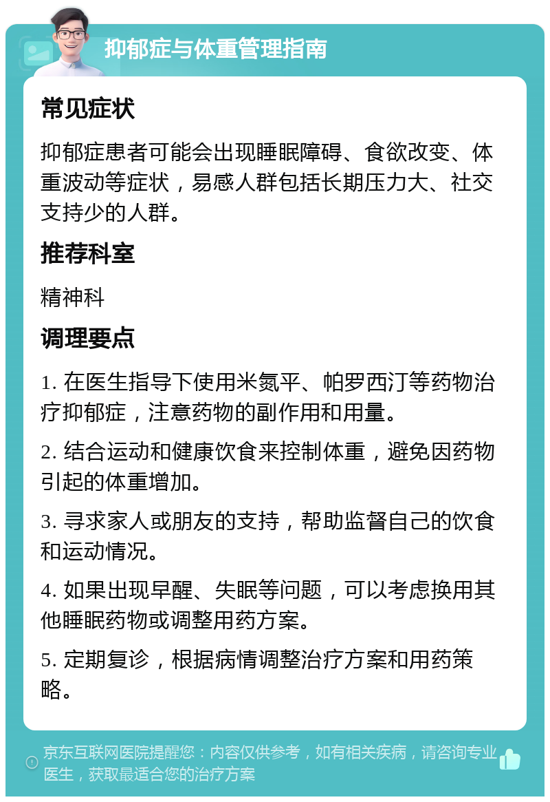 抑郁症与体重管理指南 常见症状 抑郁症患者可能会出现睡眠障碍、食欲改变、体重波动等症状，易感人群包括长期压力大、社交支持少的人群。 推荐科室 精神科 调理要点 1. 在医生指导下使用米氮平、帕罗西汀等药物治疗抑郁症，注意药物的副作用和用量。 2. 结合运动和健康饮食来控制体重，避免因药物引起的体重增加。 3. 寻求家人或朋友的支持，帮助监督自己的饮食和运动情况。 4. 如果出现早醒、失眠等问题，可以考虑换用其他睡眠药物或调整用药方案。 5. 定期复诊，根据病情调整治疗方案和用药策略。