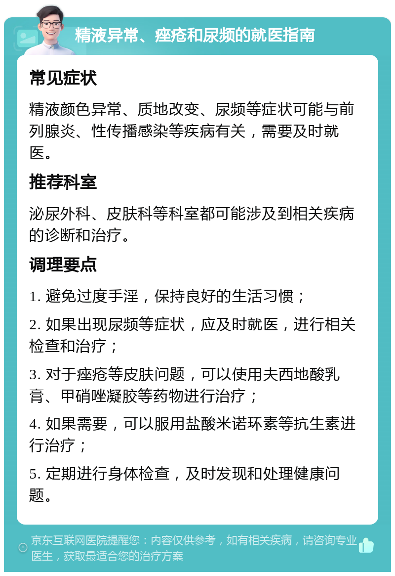 精液异常、痤疮和尿频的就医指南 常见症状 精液颜色异常、质地改变、尿频等症状可能与前列腺炎、性传播感染等疾病有关，需要及时就医。 推荐科室 泌尿外科、皮肤科等科室都可能涉及到相关疾病的诊断和治疗。 调理要点 1. 避免过度手淫，保持良好的生活习惯； 2. 如果出现尿频等症状，应及时就医，进行相关检查和治疗； 3. 对于痤疮等皮肤问题，可以使用夫西地酸乳膏、甲硝唑凝胶等药物进行治疗； 4. 如果需要，可以服用盐酸米诺环素等抗生素进行治疗； 5. 定期进行身体检查，及时发现和处理健康问题。