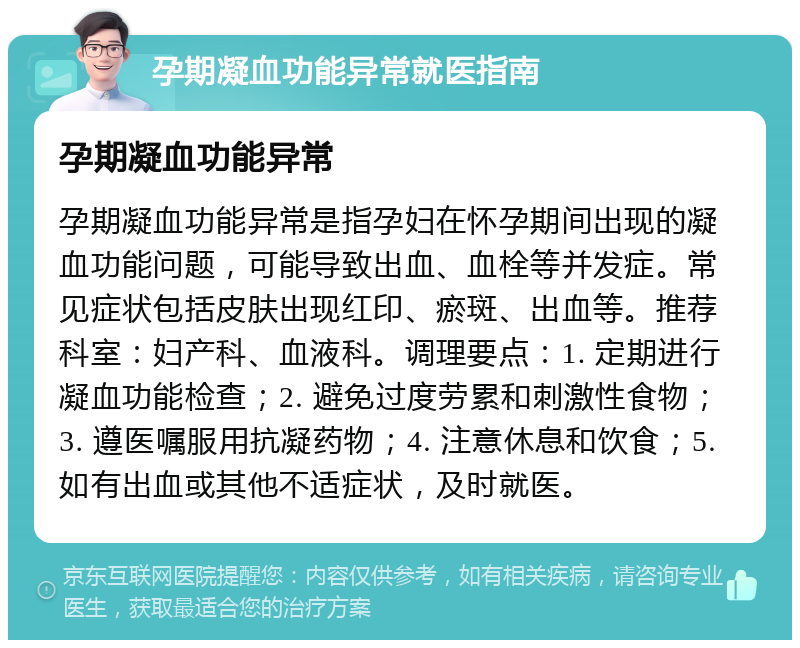 孕期凝血功能异常就医指南 孕期凝血功能异常 孕期凝血功能异常是指孕妇在怀孕期间出现的凝血功能问题，可能导致出血、血栓等并发症。常见症状包括皮肤出现红印、瘀斑、出血等。推荐科室：妇产科、血液科。调理要点：1. 定期进行凝血功能检查；2. 避免过度劳累和刺激性食物；3. 遵医嘱服用抗凝药物；4. 注意休息和饮食；5. 如有出血或其他不适症状，及时就医。