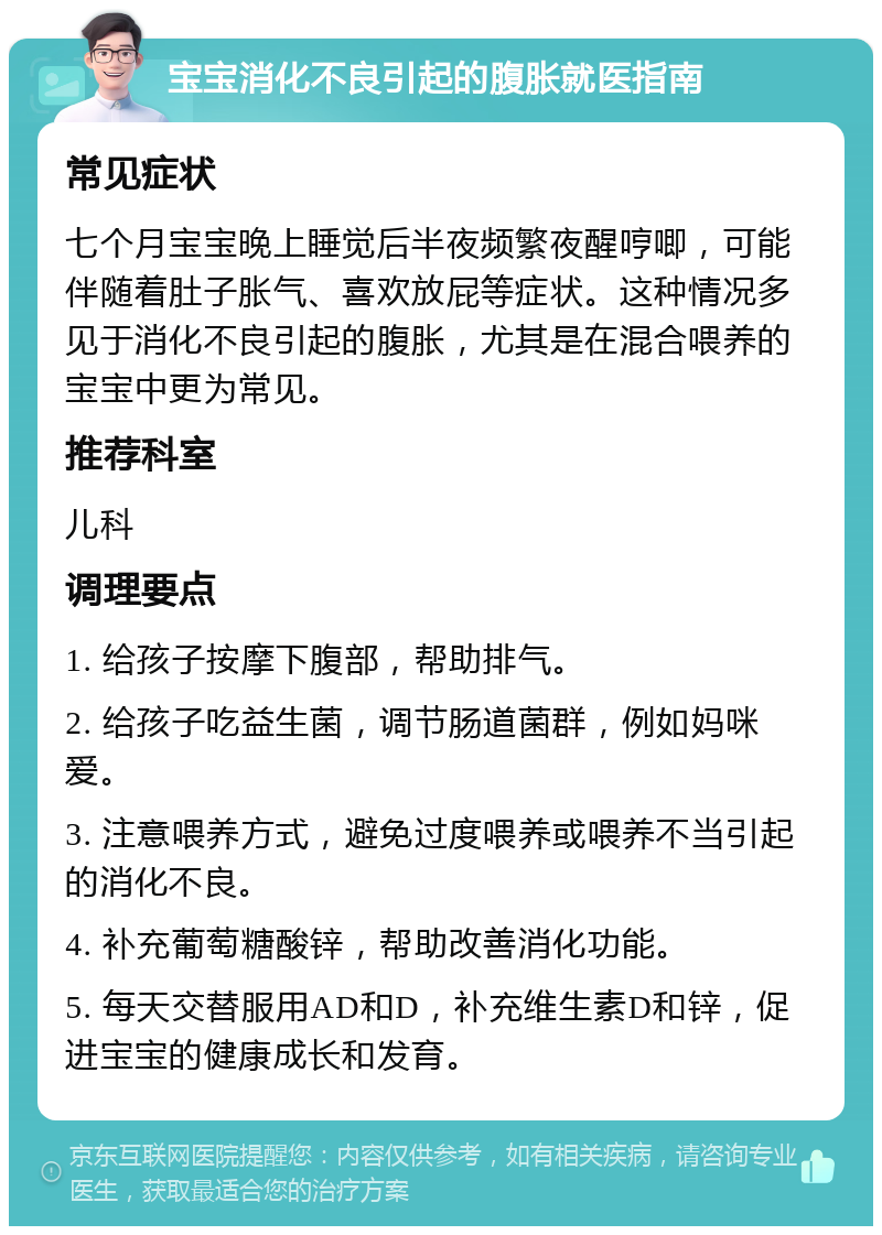 宝宝消化不良引起的腹胀就医指南 常见症状 七个月宝宝晚上睡觉后半夜频繁夜醒哼唧，可能伴随着肚子胀气、喜欢放屁等症状。这种情况多见于消化不良引起的腹胀，尤其是在混合喂养的宝宝中更为常见。 推荐科室 儿科 调理要点 1. 给孩子按摩下腹部，帮助排气。 2. 给孩子吃益生菌，调节肠道菌群，例如妈咪爱。 3. 注意喂养方式，避免过度喂养或喂养不当引起的消化不良。 4. 补充葡萄糖酸锌，帮助改善消化功能。 5. 每天交替服用AD和D，补充维生素D和锌，促进宝宝的健康成长和发育。