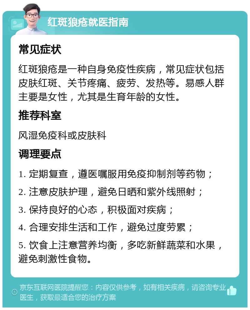 红斑狼疮就医指南 常见症状 红斑狼疮是一种自身免疫性疾病，常见症状包括皮肤红斑、关节疼痛、疲劳、发热等。易感人群主要是女性，尤其是生育年龄的女性。 推荐科室 风湿免疫科或皮肤科 调理要点 1. 定期复查，遵医嘱服用免疫抑制剂等药物； 2. 注意皮肤护理，避免日晒和紫外线照射； 3. 保持良好的心态，积极面对疾病； 4. 合理安排生活和工作，避免过度劳累； 5. 饮食上注意营养均衡，多吃新鲜蔬菜和水果，避免刺激性食物。