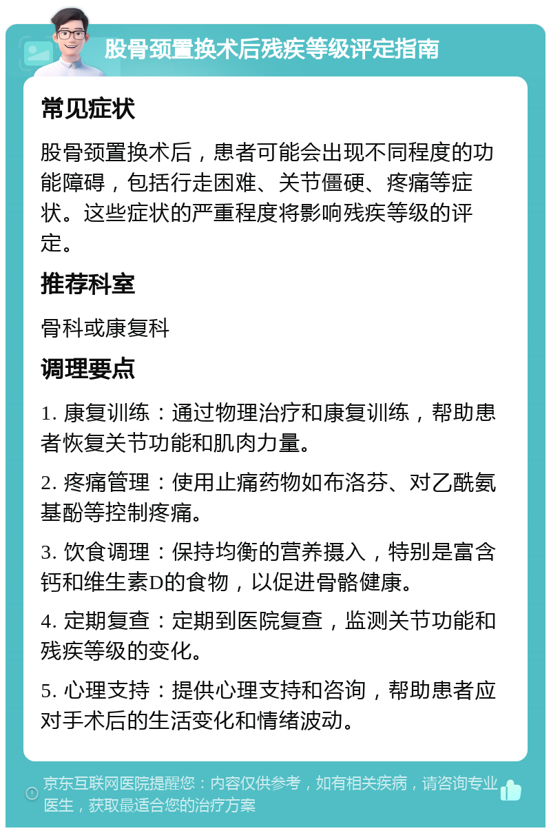 股骨颈置换术后残疾等级评定指南 常见症状 股骨颈置换术后，患者可能会出现不同程度的功能障碍，包括行走困难、关节僵硬、疼痛等症状。这些症状的严重程度将影响残疾等级的评定。 推荐科室 骨科或康复科 调理要点 1. 康复训练：通过物理治疗和康复训练，帮助患者恢复关节功能和肌肉力量。 2. 疼痛管理：使用止痛药物如布洛芬、对乙酰氨基酚等控制疼痛。 3. 饮食调理：保持均衡的营养摄入，特别是富含钙和维生素D的食物，以促进骨骼健康。 4. 定期复查：定期到医院复查，监测关节功能和残疾等级的变化。 5. 心理支持：提供心理支持和咨询，帮助患者应对手术后的生活变化和情绪波动。