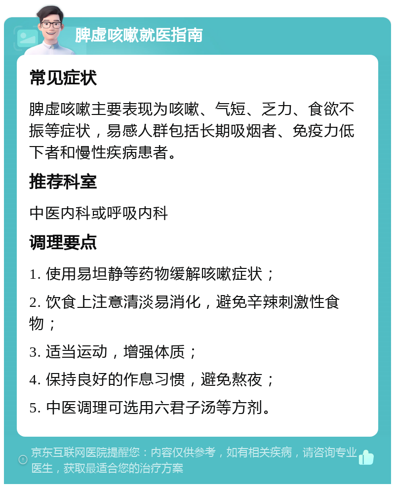 脾虚咳嗽就医指南 常见症状 脾虚咳嗽主要表现为咳嗽、气短、乏力、食欲不振等症状，易感人群包括长期吸烟者、免疫力低下者和慢性疾病患者。 推荐科室 中医内科或呼吸内科 调理要点 1. 使用易坦静等药物缓解咳嗽症状； 2. 饮食上注意清淡易消化，避免辛辣刺激性食物； 3. 适当运动，增强体质； 4. 保持良好的作息习惯，避免熬夜； 5. 中医调理可选用六君子汤等方剂。