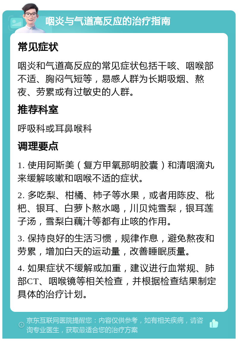 咽炎与气道高反应的治疗指南 常见症状 咽炎和气道高反应的常见症状包括干咳、咽喉部不适、胸闷气短等，易感人群为长期吸烟、熬夜、劳累或有过敏史的人群。 推荐科室 呼吸科或耳鼻喉科 调理要点 1. 使用阿斯美（复方甲氧那明胶囊）和清咽滴丸来缓解咳嗽和咽喉不适的症状。 2. 多吃梨、柑橘、柿子等水果，或者用陈皮、枇杷、银耳、白萝卜熬水喝，川贝炖雪梨，银耳莲子汤，雪梨白藕汁等都有止咳的作用。 3. 保持良好的生活习惯，规律作息，避免熬夜和劳累，增加白天的运动量，改善睡眠质量。 4. 如果症状不缓解或加重，建议进行血常规、肺部CT、咽喉镜等相关检查，并根据检查结果制定具体的治疗计划。