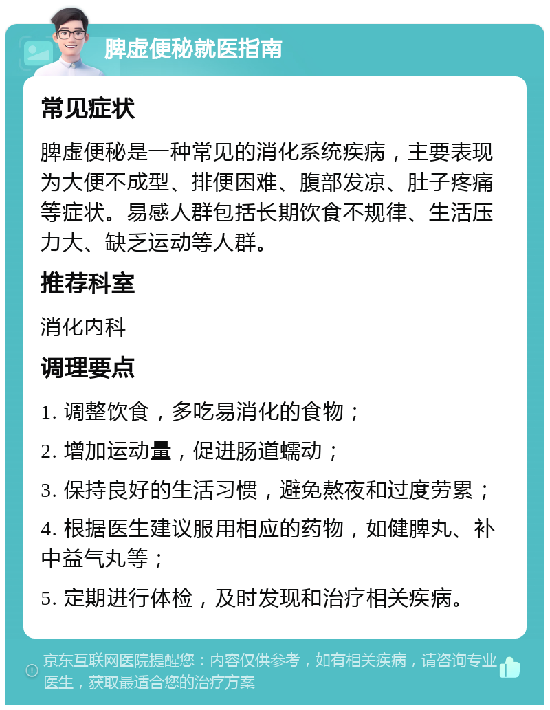 脾虚便秘就医指南 常见症状 脾虚便秘是一种常见的消化系统疾病，主要表现为大便不成型、排便困难、腹部发凉、肚子疼痛等症状。易感人群包括长期饮食不规律、生活压力大、缺乏运动等人群。 推荐科室 消化内科 调理要点 1. 调整饮食，多吃易消化的食物； 2. 增加运动量，促进肠道蠕动； 3. 保持良好的生活习惯，避免熬夜和过度劳累； 4. 根据医生建议服用相应的药物，如健脾丸、补中益气丸等； 5. 定期进行体检，及时发现和治疗相关疾病。