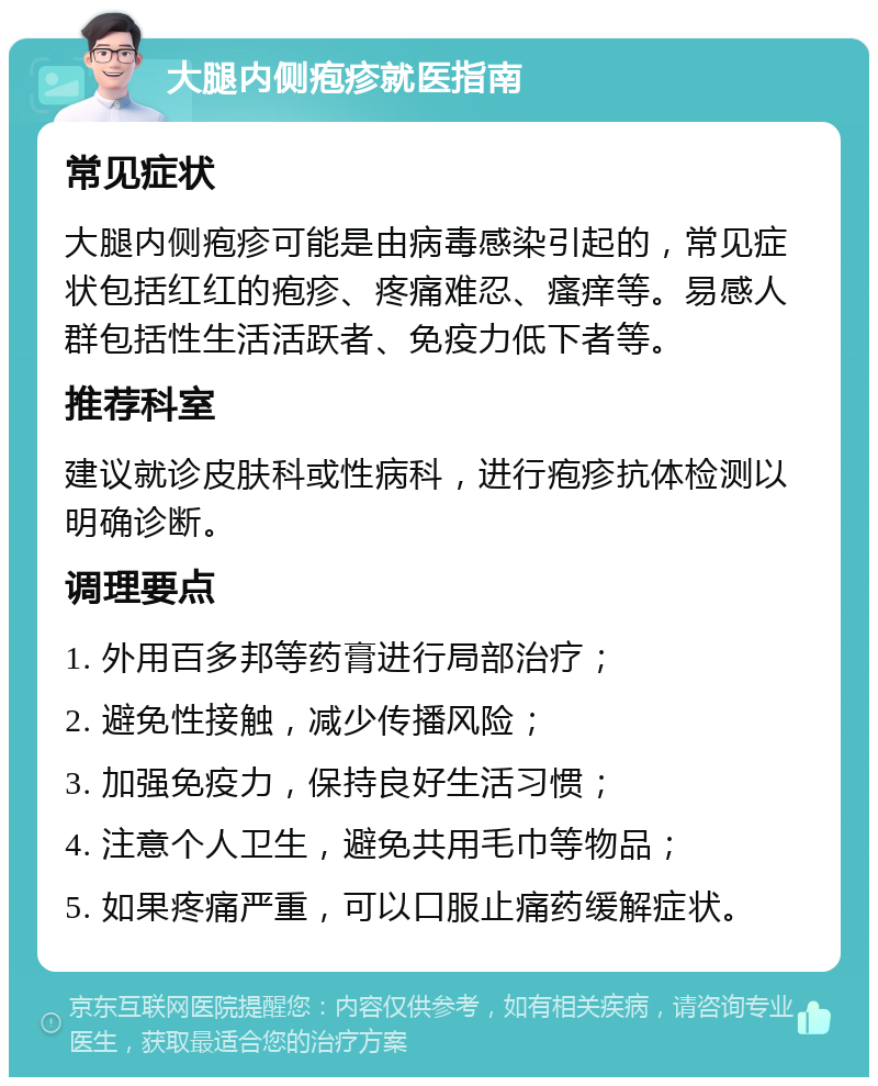 大腿内侧疱疹就医指南 常见症状 大腿内侧疱疹可能是由病毒感染引起的，常见症状包括红红的疱疹、疼痛难忍、瘙痒等。易感人群包括性生活活跃者、免疫力低下者等。 推荐科室 建议就诊皮肤科或性病科，进行疱疹抗体检测以明确诊断。 调理要点 1. 外用百多邦等药膏进行局部治疗； 2. 避免性接触，减少传播风险； 3. 加强免疫力，保持良好生活习惯； 4. 注意个人卫生，避免共用毛巾等物品； 5. 如果疼痛严重，可以口服止痛药缓解症状。