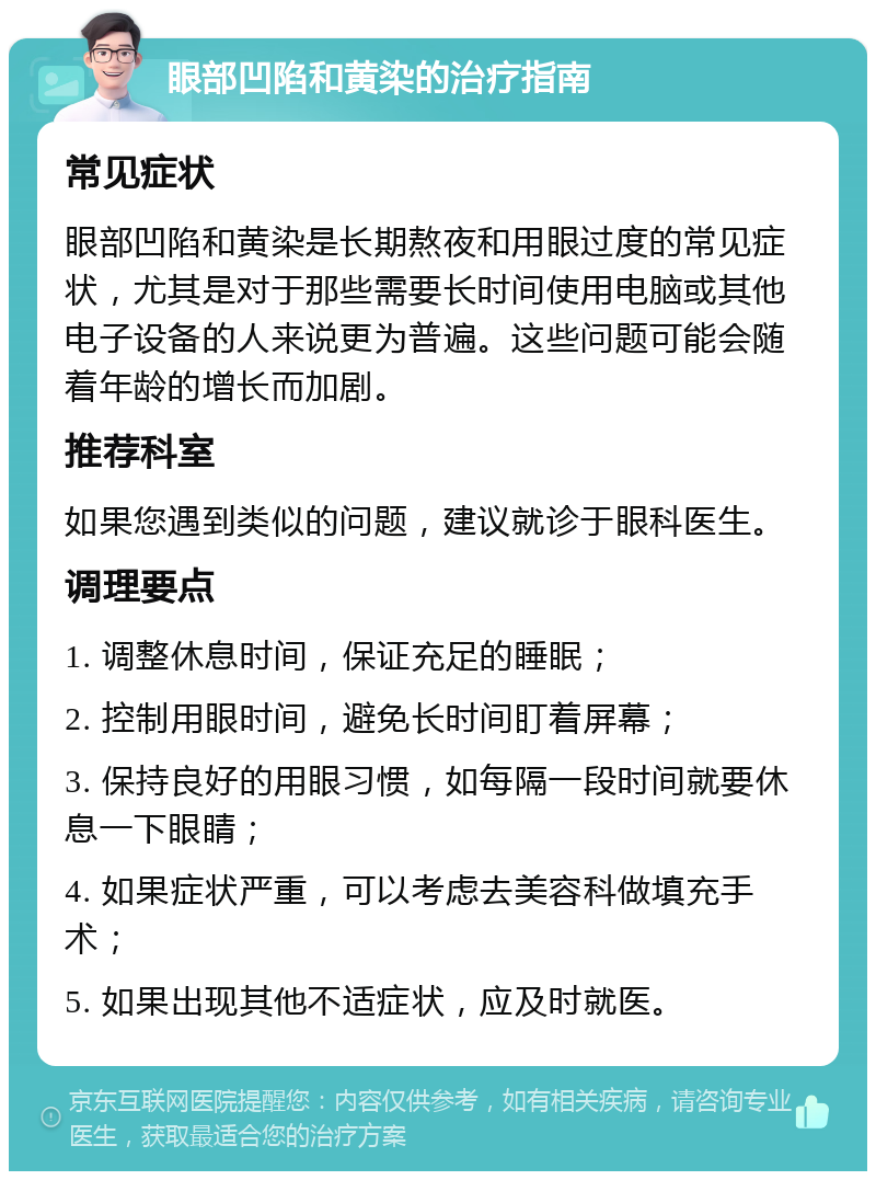 眼部凹陷和黄染的治疗指南 常见症状 眼部凹陷和黄染是长期熬夜和用眼过度的常见症状，尤其是对于那些需要长时间使用电脑或其他电子设备的人来说更为普遍。这些问题可能会随着年龄的增长而加剧。 推荐科室 如果您遇到类似的问题，建议就诊于眼科医生。 调理要点 1. 调整休息时间，保证充足的睡眠； 2. 控制用眼时间，避免长时间盯着屏幕； 3. 保持良好的用眼习惯，如每隔一段时间就要休息一下眼睛； 4. 如果症状严重，可以考虑去美容科做填充手术； 5. 如果出现其他不适症状，应及时就医。