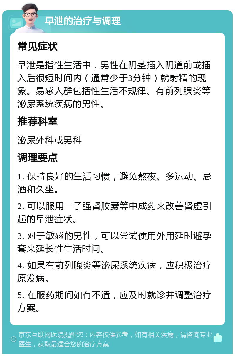 早泄的治疗与调理 常见症状 早泄是指性生活中，男性在阴茎插入阴道前或插入后很短时间内（通常少于3分钟）就射精的现象。易感人群包括性生活不规律、有前列腺炎等泌尿系统疾病的男性。 推荐科室 泌尿外科或男科 调理要点 1. 保持良好的生活习惯，避免熬夜、多运动、忌酒和久坐。 2. 可以服用三子强肾胶囊等中成药来改善肾虚引起的早泄症状。 3. 对于敏感的男性，可以尝试使用外用延时避孕套来延长性生活时间。 4. 如果有前列腺炎等泌尿系统疾病，应积极治疗原发病。 5. 在服药期间如有不适，应及时就诊并调整治疗方案。