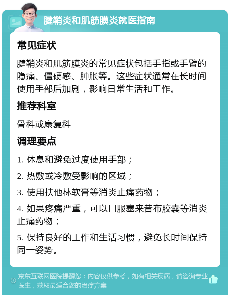 腱鞘炎和肌筋膜炎就医指南 常见症状 腱鞘炎和肌筋膜炎的常见症状包括手指或手臂的隐痛、僵硬感、肿胀等。这些症状通常在长时间使用手部后加剧，影响日常生活和工作。 推荐科室 骨科或康复科 调理要点 1. 休息和避免过度使用手部； 2. 热敷或冷敷受影响的区域； 3. 使用扶他林软膏等消炎止痛药物； 4. 如果疼痛严重，可以口服塞来昔布胶囊等消炎止痛药物； 5. 保持良好的工作和生活习惯，避免长时间保持同一姿势。