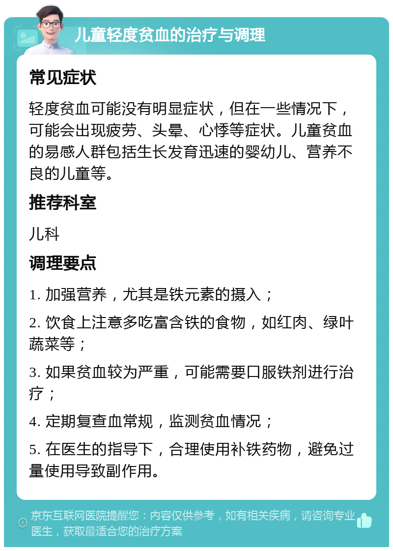 儿童轻度贫血的治疗与调理 常见症状 轻度贫血可能没有明显症状，但在一些情况下，可能会出现疲劳、头晕、心悸等症状。儿童贫血的易感人群包括生长发育迅速的婴幼儿、营养不良的儿童等。 推荐科室 儿科 调理要点 1. 加强营养，尤其是铁元素的摄入； 2. 饮食上注意多吃富含铁的食物，如红肉、绿叶蔬菜等； 3. 如果贫血较为严重，可能需要口服铁剂进行治疗； 4. 定期复查血常规，监测贫血情况； 5. 在医生的指导下，合理使用补铁药物，避免过量使用导致副作用。