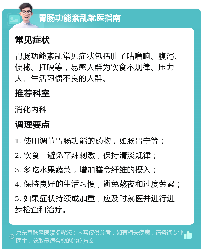 胃肠功能紊乱就医指南 常见症状 胃肠功能紊乱常见症状包括肚子咕噜响、腹泻、便秘、打嗝等，易感人群为饮食不规律、压力大、生活习惯不良的人群。 推荐科室 消化内科 调理要点 1. 使用调节胃肠功能的药物，如肠胃宁等； 2. 饮食上避免辛辣刺激，保持清淡规律； 3. 多吃水果蔬菜，增加膳食纤维的摄入； 4. 保持良好的生活习惯，避免熬夜和过度劳累； 5. 如果症状持续或加重，应及时就医并进行进一步检查和治疗。