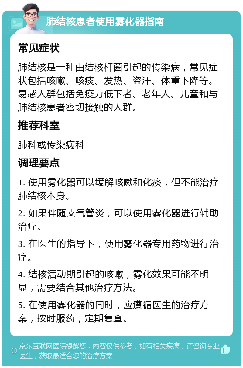 肺结核患者使用雾化器指南 常见症状 肺结核是一种由结核杆菌引起的传染病，常见症状包括咳嗽、咳痰、发热、盗汗、体重下降等。易感人群包括免疫力低下者、老年人、儿童和与肺结核患者密切接触的人群。 推荐科室 肺科或传染病科 调理要点 1. 使用雾化器可以缓解咳嗽和化痰，但不能治疗肺结核本身。 2. 如果伴随支气管炎，可以使用雾化器进行辅助治疗。 3. 在医生的指导下，使用雾化器专用药物进行治疗。 4. 结核活动期引起的咳嗽，雾化效果可能不明显，需要结合其他治疗方法。 5. 在使用雾化器的同时，应遵循医生的治疗方案，按时服药，定期复查。