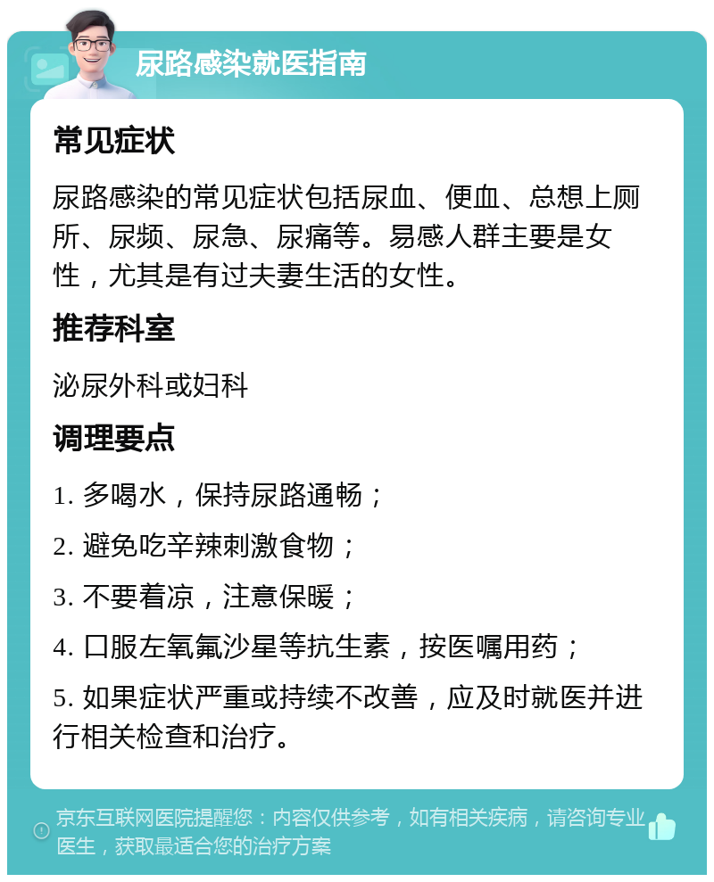 尿路感染就医指南 常见症状 尿路感染的常见症状包括尿血、便血、总想上厕所、尿频、尿急、尿痛等。易感人群主要是女性，尤其是有过夫妻生活的女性。 推荐科室 泌尿外科或妇科 调理要点 1. 多喝水，保持尿路通畅； 2. 避免吃辛辣刺激食物； 3. 不要着凉，注意保暖； 4. 口服左氧氟沙星等抗生素，按医嘱用药； 5. 如果症状严重或持续不改善，应及时就医并进行相关检查和治疗。