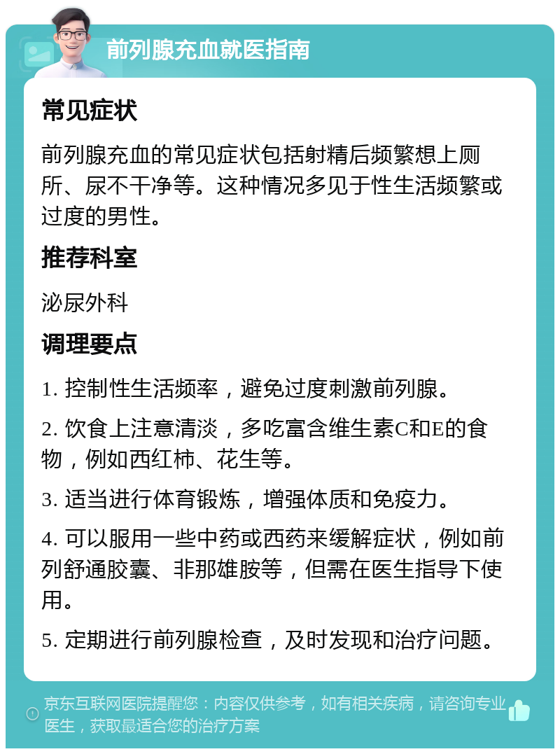 前列腺充血就医指南 常见症状 前列腺充血的常见症状包括射精后频繁想上厕所、尿不干净等。这种情况多见于性生活频繁或过度的男性。 推荐科室 泌尿外科 调理要点 1. 控制性生活频率，避免过度刺激前列腺。 2. 饮食上注意清淡，多吃富含维生素C和E的食物，例如西红柿、花生等。 3. 适当进行体育锻炼，增强体质和免疫力。 4. 可以服用一些中药或西药来缓解症状，例如前列舒通胶囊、非那雄胺等，但需在医生指导下使用。 5. 定期进行前列腺检查，及时发现和治疗问题。