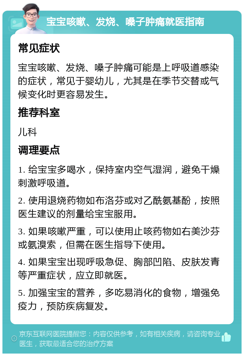 宝宝咳嗽、发烧、嗓子肿痛就医指南 常见症状 宝宝咳嗽、发烧、嗓子肿痛可能是上呼吸道感染的症状，常见于婴幼儿，尤其是在季节交替或气候变化时更容易发生。 推荐科室 儿科 调理要点 1. 给宝宝多喝水，保持室内空气湿润，避免干燥刺激呼吸道。 2. 使用退烧药物如布洛芬或对乙酰氨基酚，按照医生建议的剂量给宝宝服用。 3. 如果咳嗽严重，可以使用止咳药物如右美沙芬或氨溴索，但需在医生指导下使用。 4. 如果宝宝出现呼吸急促、胸部凹陷、皮肤发青等严重症状，应立即就医。 5. 加强宝宝的营养，多吃易消化的食物，增强免疫力，预防疾病复发。