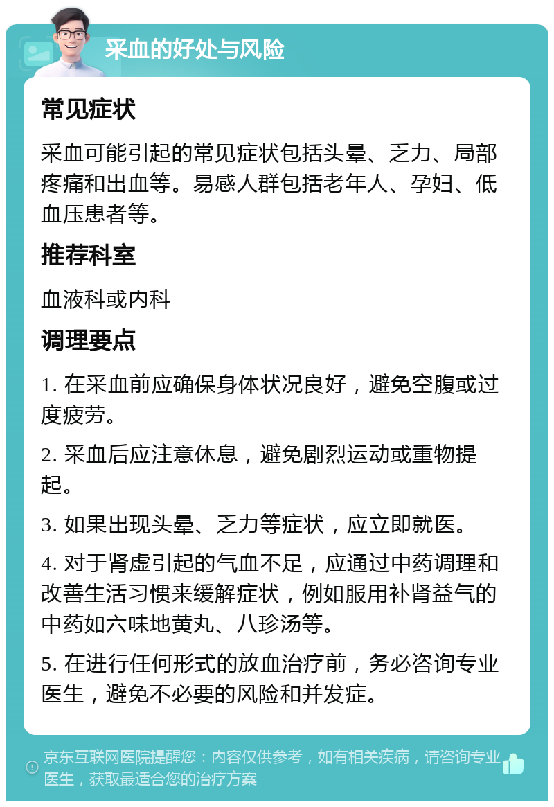 采血的好处与风险 常见症状 采血可能引起的常见症状包括头晕、乏力、局部疼痛和出血等。易感人群包括老年人、孕妇、低血压患者等。 推荐科室 血液科或内科 调理要点 1. 在采血前应确保身体状况良好，避免空腹或过度疲劳。 2. 采血后应注意休息，避免剧烈运动或重物提起。 3. 如果出现头晕、乏力等症状，应立即就医。 4. 对于肾虚引起的气血不足，应通过中药调理和改善生活习惯来缓解症状，例如服用补肾益气的中药如六味地黄丸、八珍汤等。 5. 在进行任何形式的放血治疗前，务必咨询专业医生，避免不必要的风险和并发症。