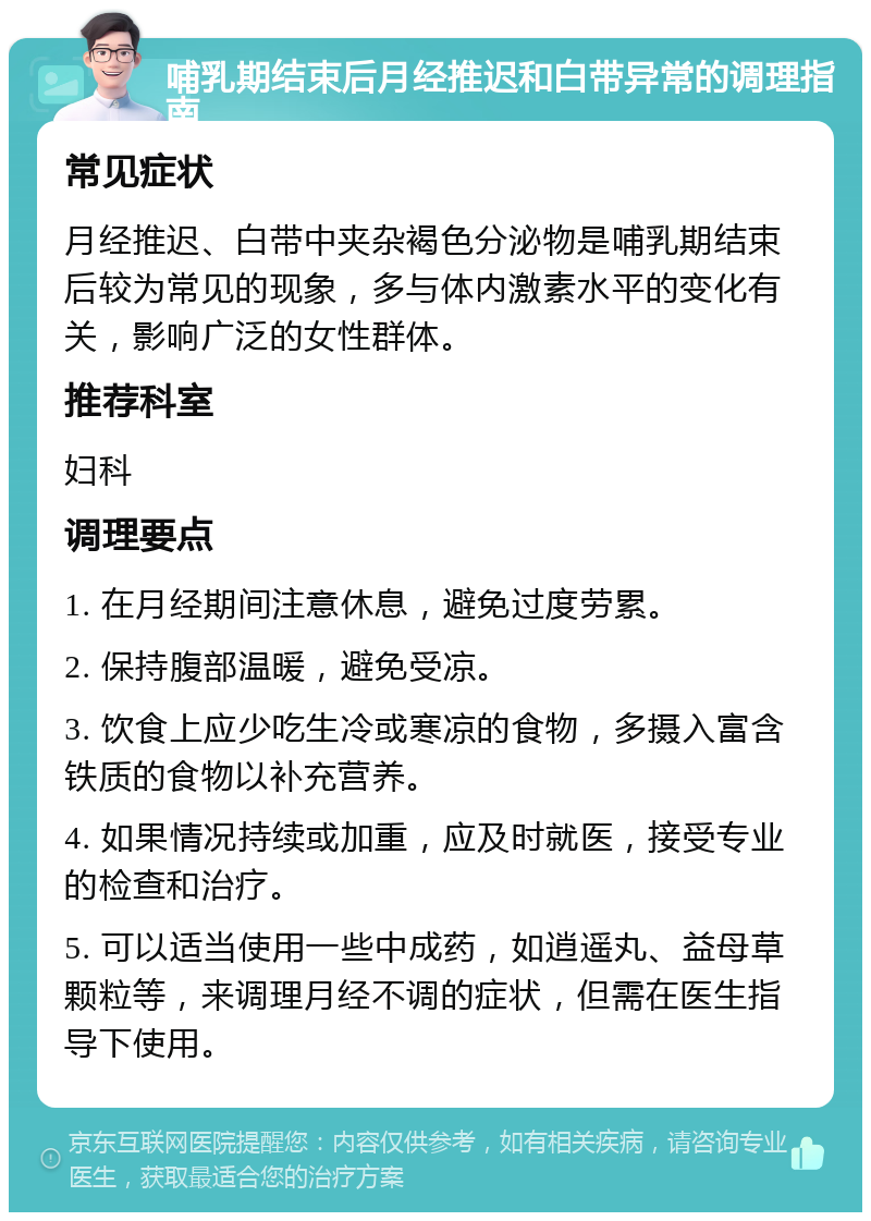 哺乳期结束后月经推迟和白带异常的调理指南 常见症状 月经推迟、白带中夹杂褐色分泌物是哺乳期结束后较为常见的现象，多与体内激素水平的变化有关，影响广泛的女性群体。 推荐科室 妇科 调理要点 1. 在月经期间注意休息，避免过度劳累。 2. 保持腹部温暖，避免受凉。 3. 饮食上应少吃生冷或寒凉的食物，多摄入富含铁质的食物以补充营养。 4. 如果情况持续或加重，应及时就医，接受专业的检查和治疗。 5. 可以适当使用一些中成药，如逍遥丸、益母草颗粒等，来调理月经不调的症状，但需在医生指导下使用。