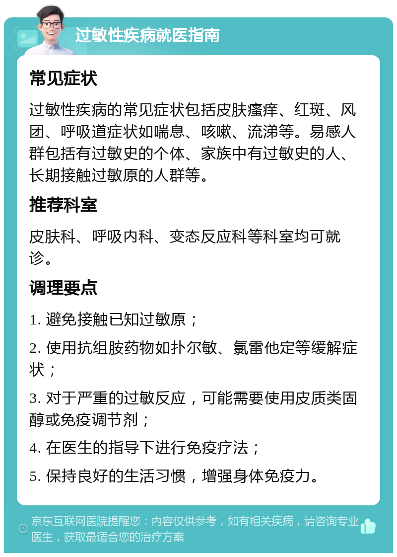 过敏性疾病就医指南 常见症状 过敏性疾病的常见症状包括皮肤瘙痒、红斑、风团、呼吸道症状如喘息、咳嗽、流涕等。易感人群包括有过敏史的个体、家族中有过敏史的人、长期接触过敏原的人群等。 推荐科室 皮肤科、呼吸内科、变态反应科等科室均可就诊。 调理要点 1. 避免接触已知过敏原； 2. 使用抗组胺药物如扑尔敏、氯雷他定等缓解症状； 3. 对于严重的过敏反应，可能需要使用皮质类固醇或免疫调节剂； 4. 在医生的指导下进行免疫疗法； 5. 保持良好的生活习惯，增强身体免疫力。