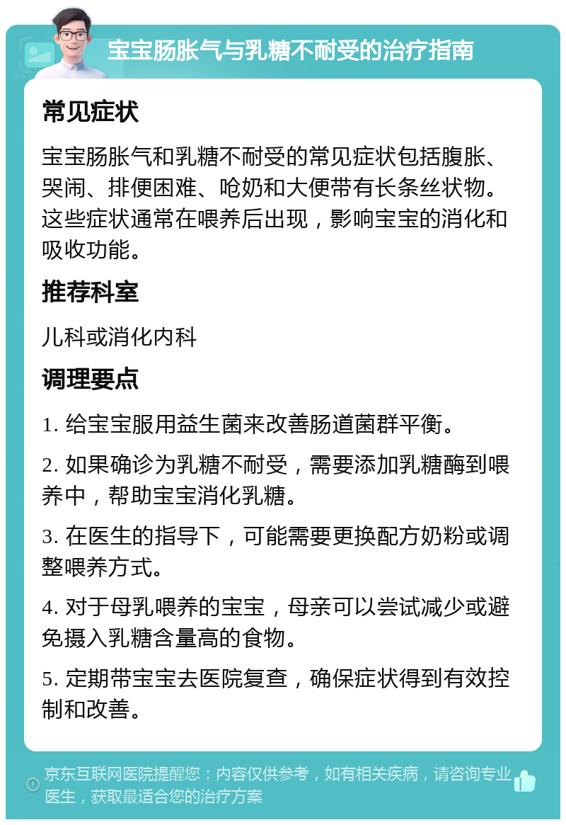 宝宝肠胀气与乳糖不耐受的治疗指南 常见症状 宝宝肠胀气和乳糖不耐受的常见症状包括腹胀、哭闹、排便困难、呛奶和大便带有长条丝状物。这些症状通常在喂养后出现，影响宝宝的消化和吸收功能。 推荐科室 儿科或消化内科 调理要点 1. 给宝宝服用益生菌来改善肠道菌群平衡。 2. 如果确诊为乳糖不耐受，需要添加乳糖酶到喂养中，帮助宝宝消化乳糖。 3. 在医生的指导下，可能需要更换配方奶粉或调整喂养方式。 4. 对于母乳喂养的宝宝，母亲可以尝试减少或避免摄入乳糖含量高的食物。 5. 定期带宝宝去医院复查，确保症状得到有效控制和改善。