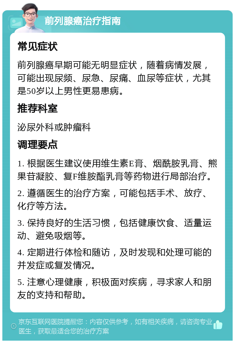 前列腺癌治疗指南 常见症状 前列腺癌早期可能无明显症状，随着病情发展，可能出现尿频、尿急、尿痛、血尿等症状，尤其是50岁以上男性更易患病。 推荐科室 泌尿外科或肿瘤科 调理要点 1. 根据医生建议使用维生素E膏、烟酰胺乳膏、熊果苷凝胶、复F维胺酯乳膏等药物进行局部治疗。 2. 遵循医生的治疗方案，可能包括手术、放疗、化疗等方法。 3. 保持良好的生活习惯，包括健康饮食、适量运动、避免吸烟等。 4. 定期进行体检和随访，及时发现和处理可能的并发症或复发情况。 5. 注意心理健康，积极面对疾病，寻求家人和朋友的支持和帮助。