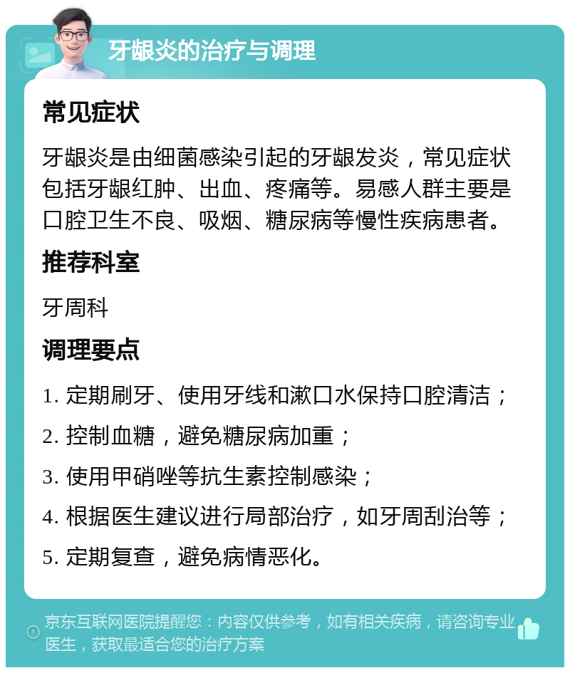 牙龈炎的治疗与调理 常见症状 牙龈炎是由细菌感染引起的牙龈发炎，常见症状包括牙龈红肿、出血、疼痛等。易感人群主要是口腔卫生不良、吸烟、糖尿病等慢性疾病患者。 推荐科室 牙周科 调理要点 1. 定期刷牙、使用牙线和漱口水保持口腔清洁； 2. 控制血糖，避免糖尿病加重； 3. 使用甲硝唑等抗生素控制感染； 4. 根据医生建议进行局部治疗，如牙周刮治等； 5. 定期复查，避免病情恶化。