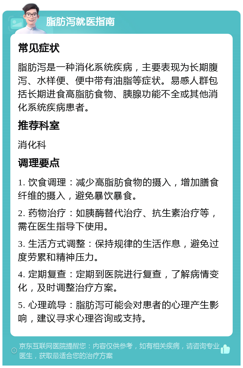 脂肪泻就医指南 常见症状 脂肪泻是一种消化系统疾病，主要表现为长期腹泻、水样便、便中带有油脂等症状。易感人群包括长期进食高脂肪食物、胰腺功能不全或其他消化系统疾病患者。 推荐科室 消化科 调理要点 1. 饮食调理：减少高脂肪食物的摄入，增加膳食纤维的摄入，避免暴饮暴食。 2. 药物治疗：如胰酶替代治疗、抗生素治疗等，需在医生指导下使用。 3. 生活方式调整：保持规律的生活作息，避免过度劳累和精神压力。 4. 定期复查：定期到医院进行复查，了解病情变化，及时调整治疗方案。 5. 心理疏导：脂肪泻可能会对患者的心理产生影响，建议寻求心理咨询或支持。