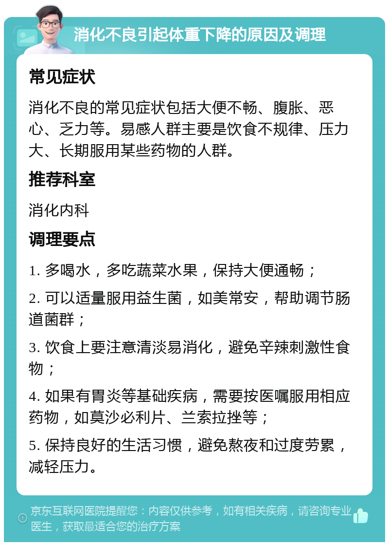 消化不良引起体重下降的原因及调理 常见症状 消化不良的常见症状包括大便不畅、腹胀、恶心、乏力等。易感人群主要是饮食不规律、压力大、长期服用某些药物的人群。 推荐科室 消化内科 调理要点 1. 多喝水，多吃蔬菜水果，保持大便通畅； 2. 可以适量服用益生菌，如美常安，帮助调节肠道菌群； 3. 饮食上要注意清淡易消化，避免辛辣刺激性食物； 4. 如果有胃炎等基础疾病，需要按医嘱服用相应药物，如莫沙必利片、兰索拉挫等； 5. 保持良好的生活习惯，避免熬夜和过度劳累，减轻压力。