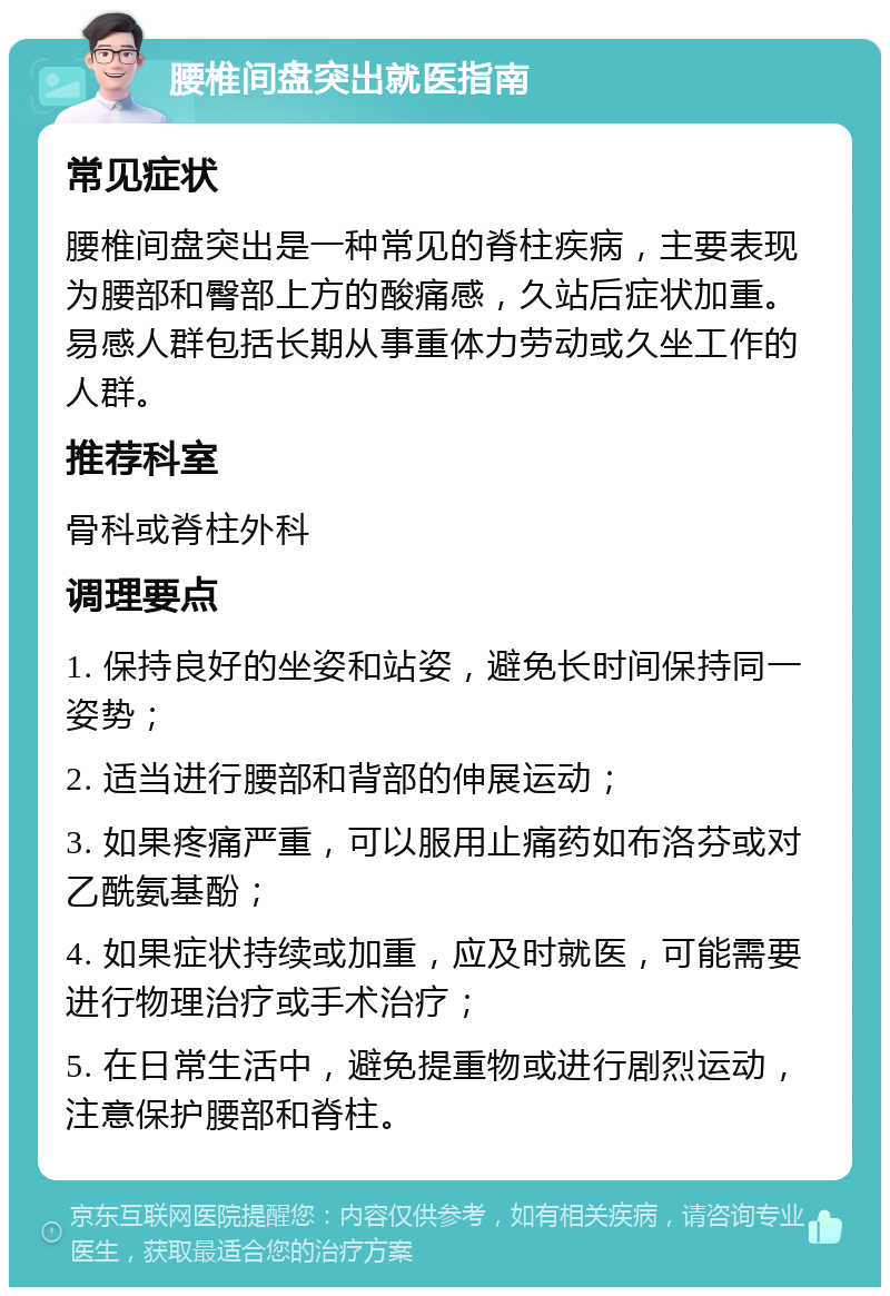 腰椎间盘突出就医指南 常见症状 腰椎间盘突出是一种常见的脊柱疾病，主要表现为腰部和臀部上方的酸痛感，久站后症状加重。易感人群包括长期从事重体力劳动或久坐工作的人群。 推荐科室 骨科或脊柱外科 调理要点 1. 保持良好的坐姿和站姿，避免长时间保持同一姿势； 2. 适当进行腰部和背部的伸展运动； 3. 如果疼痛严重，可以服用止痛药如布洛芬或对乙酰氨基酚； 4. 如果症状持续或加重，应及时就医，可能需要进行物理治疗或手术治疗； 5. 在日常生活中，避免提重物或进行剧烈运动，注意保护腰部和脊柱。