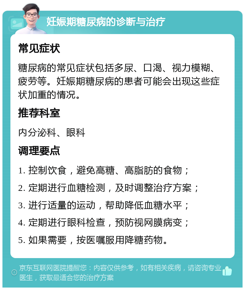 妊娠期糖尿病的诊断与治疗 常见症状 糖尿病的常见症状包括多尿、口渴、视力模糊、疲劳等。妊娠期糖尿病的患者可能会出现这些症状加重的情况。 推荐科室 内分泌科、眼科 调理要点 1. 控制饮食，避免高糖、高脂肪的食物； 2. 定期进行血糖检测，及时调整治疗方案； 3. 进行适量的运动，帮助降低血糖水平； 4. 定期进行眼科检查，预防视网膜病变； 5. 如果需要，按医嘱服用降糖药物。