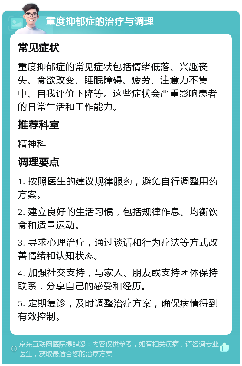 重度抑郁症的治疗与调理 常见症状 重度抑郁症的常见症状包括情绪低落、兴趣丧失、食欲改变、睡眠障碍、疲劳、注意力不集中、自我评价下降等。这些症状会严重影响患者的日常生活和工作能力。 推荐科室 精神科 调理要点 1. 按照医生的建议规律服药，避免自行调整用药方案。 2. 建立良好的生活习惯，包括规律作息、均衡饮食和适量运动。 3. 寻求心理治疗，通过谈话和行为疗法等方式改善情绪和认知状态。 4. 加强社交支持，与家人、朋友或支持团体保持联系，分享自己的感受和经历。 5. 定期复诊，及时调整治疗方案，确保病情得到有效控制。