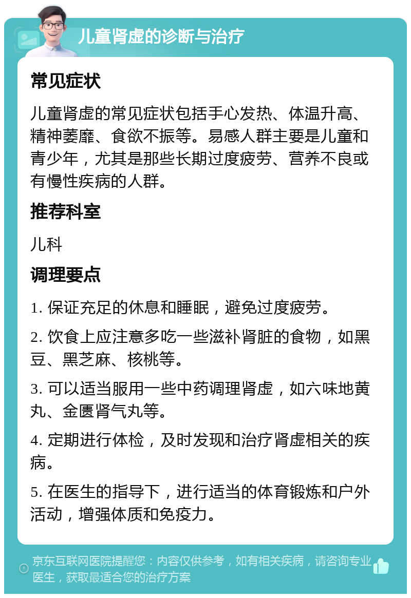 儿童肾虚的诊断与治疗 常见症状 儿童肾虚的常见症状包括手心发热、体温升高、精神萎靡、食欲不振等。易感人群主要是儿童和青少年，尤其是那些长期过度疲劳、营养不良或有慢性疾病的人群。 推荐科室 儿科 调理要点 1. 保证充足的休息和睡眠，避免过度疲劳。 2. 饮食上应注意多吃一些滋补肾脏的食物，如黑豆、黑芝麻、核桃等。 3. 可以适当服用一些中药调理肾虚，如六味地黄丸、金匮肾气丸等。 4. 定期进行体检，及时发现和治疗肾虚相关的疾病。 5. 在医生的指导下，进行适当的体育锻炼和户外活动，增强体质和免疫力。