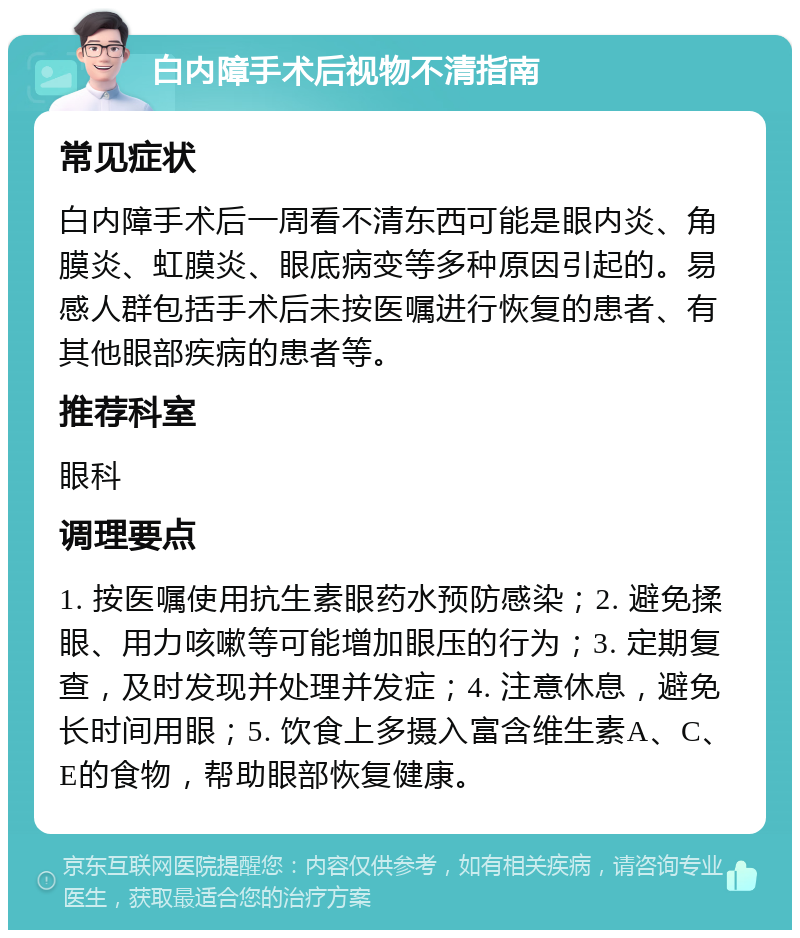 白内障手术后视物不清指南 常见症状 白内障手术后一周看不清东西可能是眼内炎、角膜炎、虹膜炎、眼底病变等多种原因引起的。易感人群包括手术后未按医嘱进行恢复的患者、有其他眼部疾病的患者等。 推荐科室 眼科 调理要点 1. 按医嘱使用抗生素眼药水预防感染；2. 避免揉眼、用力咳嗽等可能增加眼压的行为；3. 定期复查，及时发现并处理并发症；4. 注意休息，避免长时间用眼；5. 饮食上多摄入富含维生素A、C、E的食物，帮助眼部恢复健康。