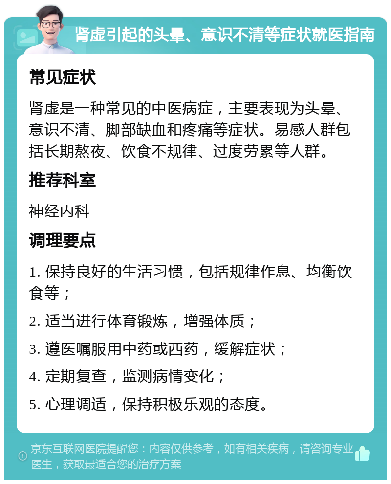 肾虚引起的头晕、意识不清等症状就医指南 常见症状 肾虚是一种常见的中医病症，主要表现为头晕、意识不清、脚部缺血和疼痛等症状。易感人群包括长期熬夜、饮食不规律、过度劳累等人群。 推荐科室 神经内科 调理要点 1. 保持良好的生活习惯，包括规律作息、均衡饮食等； 2. 适当进行体育锻炼，增强体质； 3. 遵医嘱服用中药或西药，缓解症状； 4. 定期复查，监测病情变化； 5. 心理调适，保持积极乐观的态度。