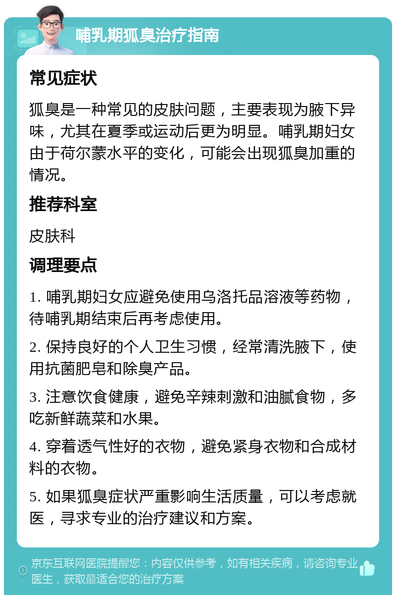 哺乳期狐臭治疗指南 常见症状 狐臭是一种常见的皮肤问题，主要表现为腋下异味，尤其在夏季或运动后更为明显。哺乳期妇女由于荷尔蒙水平的变化，可能会出现狐臭加重的情况。 推荐科室 皮肤科 调理要点 1. 哺乳期妇女应避免使用乌洛托品溶液等药物，待哺乳期结束后再考虑使用。 2. 保持良好的个人卫生习惯，经常清洗腋下，使用抗菌肥皂和除臭产品。 3. 注意饮食健康，避免辛辣刺激和油腻食物，多吃新鲜蔬菜和水果。 4. 穿着透气性好的衣物，避免紧身衣物和合成材料的衣物。 5. 如果狐臭症状严重影响生活质量，可以考虑就医，寻求专业的治疗建议和方案。