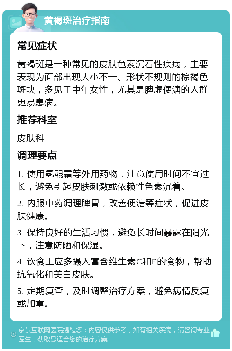 黄褐斑治疗指南 常见症状 黄褐斑是一种常见的皮肤色素沉着性疾病，主要表现为面部出现大小不一、形状不规则的棕褐色斑块，多见于中年女性，尤其是脾虚便溏的人群更易患病。 推荐科室 皮肤科 调理要点 1. 使用氢醌霜等外用药物，注意使用时间不宜过长，避免引起皮肤刺激或依赖性色素沉着。 2. 内服中药调理脾胃，改善便溏等症状，促进皮肤健康。 3. 保持良好的生活习惯，避免长时间暴露在阳光下，注意防晒和保湿。 4. 饮食上应多摄入富含维生素C和E的食物，帮助抗氧化和美白皮肤。 5. 定期复查，及时调整治疗方案，避免病情反复或加重。