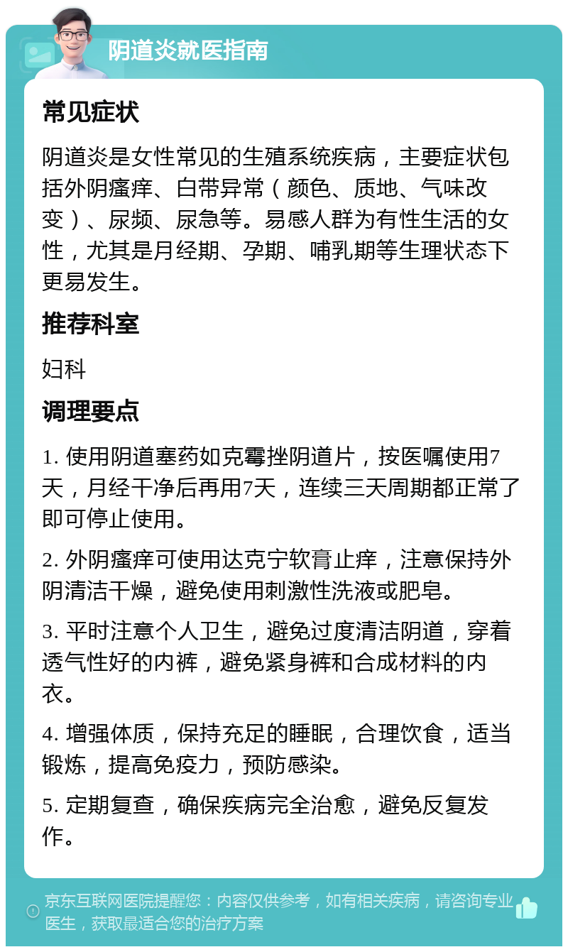 阴道炎就医指南 常见症状 阴道炎是女性常见的生殖系统疾病，主要症状包括外阴瘙痒、白带异常（颜色、质地、气味改变）、尿频、尿急等。易感人群为有性生活的女性，尤其是月经期、孕期、哺乳期等生理状态下更易发生。 推荐科室 妇科 调理要点 1. 使用阴道塞药如克霉挫阴道片，按医嘱使用7天，月经干净后再用7天，连续三天周期都正常了即可停止使用。 2. 外阴瘙痒可使用达克宁软膏止痒，注意保持外阴清洁干燥，避免使用刺激性洗液或肥皂。 3. 平时注意个人卫生，避免过度清洁阴道，穿着透气性好的内裤，避免紧身裤和合成材料的内衣。 4. 增强体质，保持充足的睡眠，合理饮食，适当锻炼，提高免疫力，预防感染。 5. 定期复查，确保疾病完全治愈，避免反复发作。