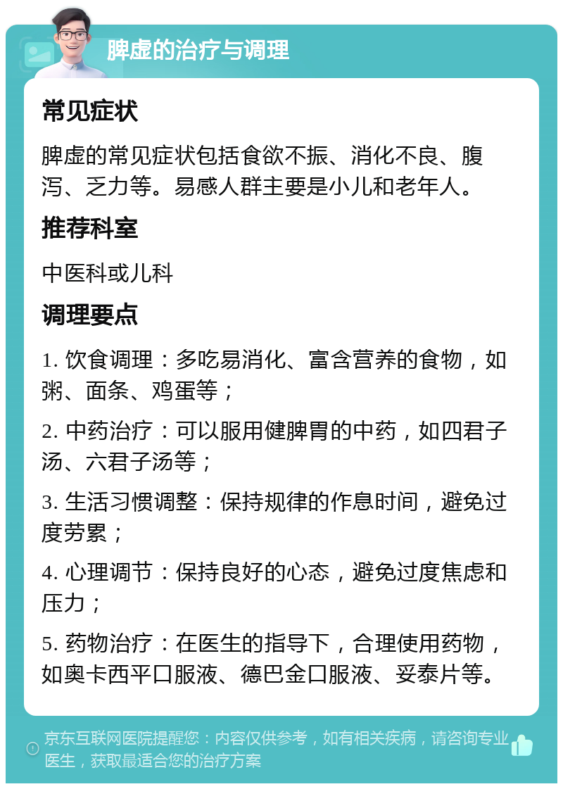 脾虚的治疗与调理 常见症状 脾虚的常见症状包括食欲不振、消化不良、腹泻、乏力等。易感人群主要是小儿和老年人。 推荐科室 中医科或儿科 调理要点 1. 饮食调理：多吃易消化、富含营养的食物，如粥、面条、鸡蛋等； 2. 中药治疗：可以服用健脾胃的中药，如四君子汤、六君子汤等； 3. 生活习惯调整：保持规律的作息时间，避免过度劳累； 4. 心理调节：保持良好的心态，避免过度焦虑和压力； 5. 药物治疗：在医生的指导下，合理使用药物，如奥卡西平口服液、德巴金口服液、妥泰片等。