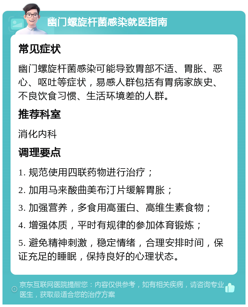 幽门螺旋杆菌感染就医指南 常见症状 幽门螺旋杆菌感染可能导致胃部不适、胃胀、恶心、呕吐等症状，易感人群包括有胃病家族史、不良饮食习惯、生活环境差的人群。 推荐科室 消化内科 调理要点 1. 规范使用四联药物进行治疗； 2. 加用马来酸曲美布汀片缓解胃胀； 3. 加强营养，多食用高蛋白、高维生素食物； 4. 增强体质，平时有规律的参加体育锻炼； 5. 避免精神刺激，稳定情绪，合理安排时间，保证充足的睡眠，保持良好的心理状态。