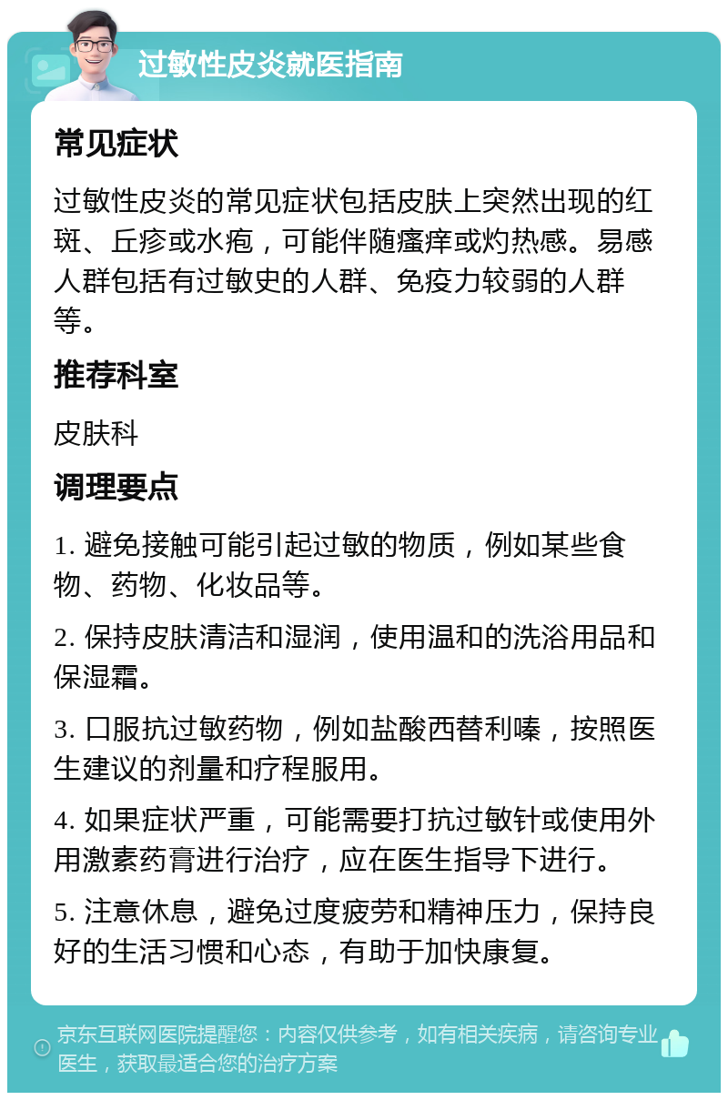 过敏性皮炎就医指南 常见症状 过敏性皮炎的常见症状包括皮肤上突然出现的红斑、丘疹或水疱，可能伴随瘙痒或灼热感。易感人群包括有过敏史的人群、免疫力较弱的人群等。 推荐科室 皮肤科 调理要点 1. 避免接触可能引起过敏的物质，例如某些食物、药物、化妆品等。 2. 保持皮肤清洁和湿润，使用温和的洗浴用品和保湿霜。 3. 口服抗过敏药物，例如盐酸西替利嗪，按照医生建议的剂量和疗程服用。 4. 如果症状严重，可能需要打抗过敏针或使用外用激素药膏进行治疗，应在医生指导下进行。 5. 注意休息，避免过度疲劳和精神压力，保持良好的生活习惯和心态，有助于加快康复。