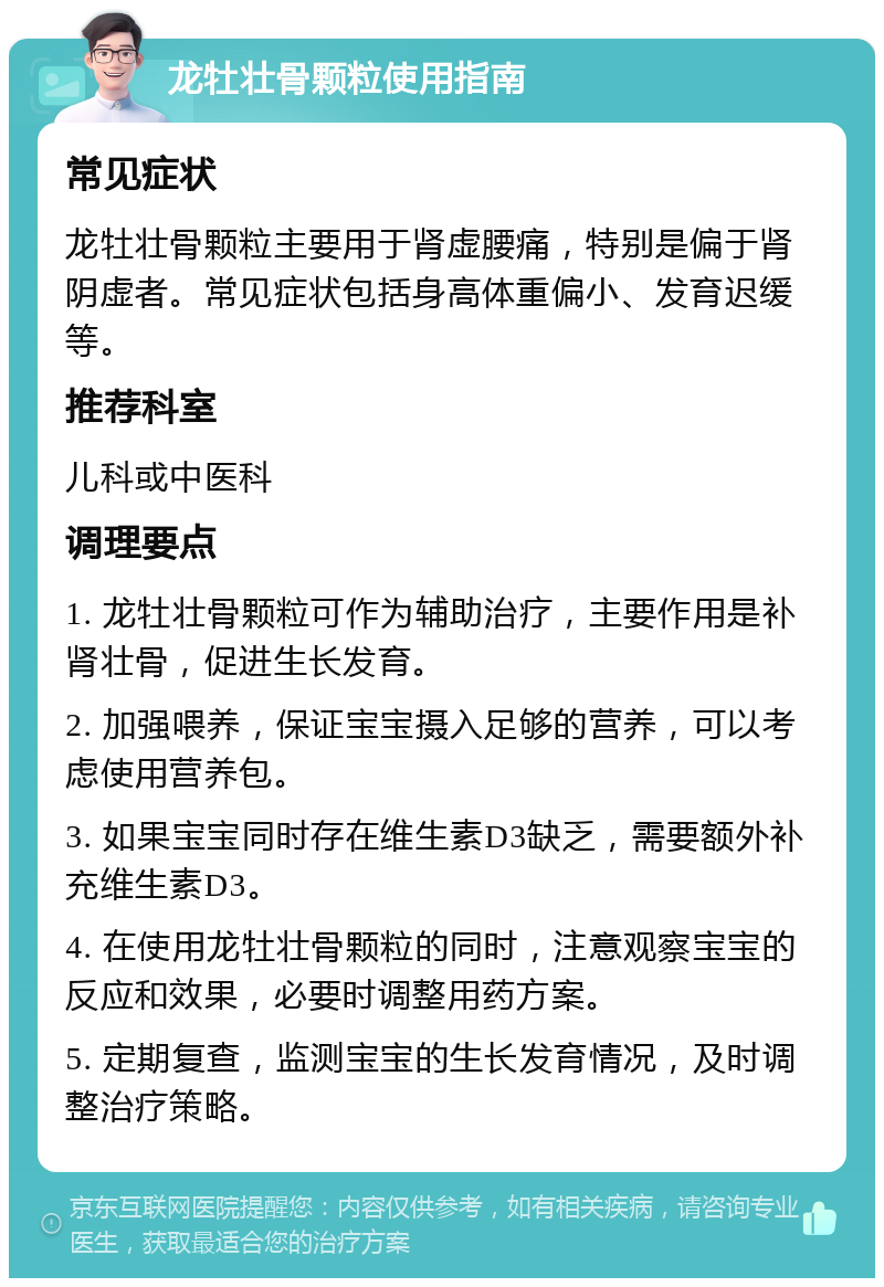 龙牡壮骨颗粒使用指南 常见症状 龙牡壮骨颗粒主要用于肾虚腰痛，特别是偏于肾阴虚者。常见症状包括身高体重偏小、发育迟缓等。 推荐科室 儿科或中医科 调理要点 1. 龙牡壮骨颗粒可作为辅助治疗，主要作用是补肾壮骨，促进生长发育。 2. 加强喂养，保证宝宝摄入足够的营养，可以考虑使用营养包。 3. 如果宝宝同时存在维生素D3缺乏，需要额外补充维生素D3。 4. 在使用龙牡壮骨颗粒的同时，注意观察宝宝的反应和效果，必要时调整用药方案。 5. 定期复查，监测宝宝的生长发育情况，及时调整治疗策略。