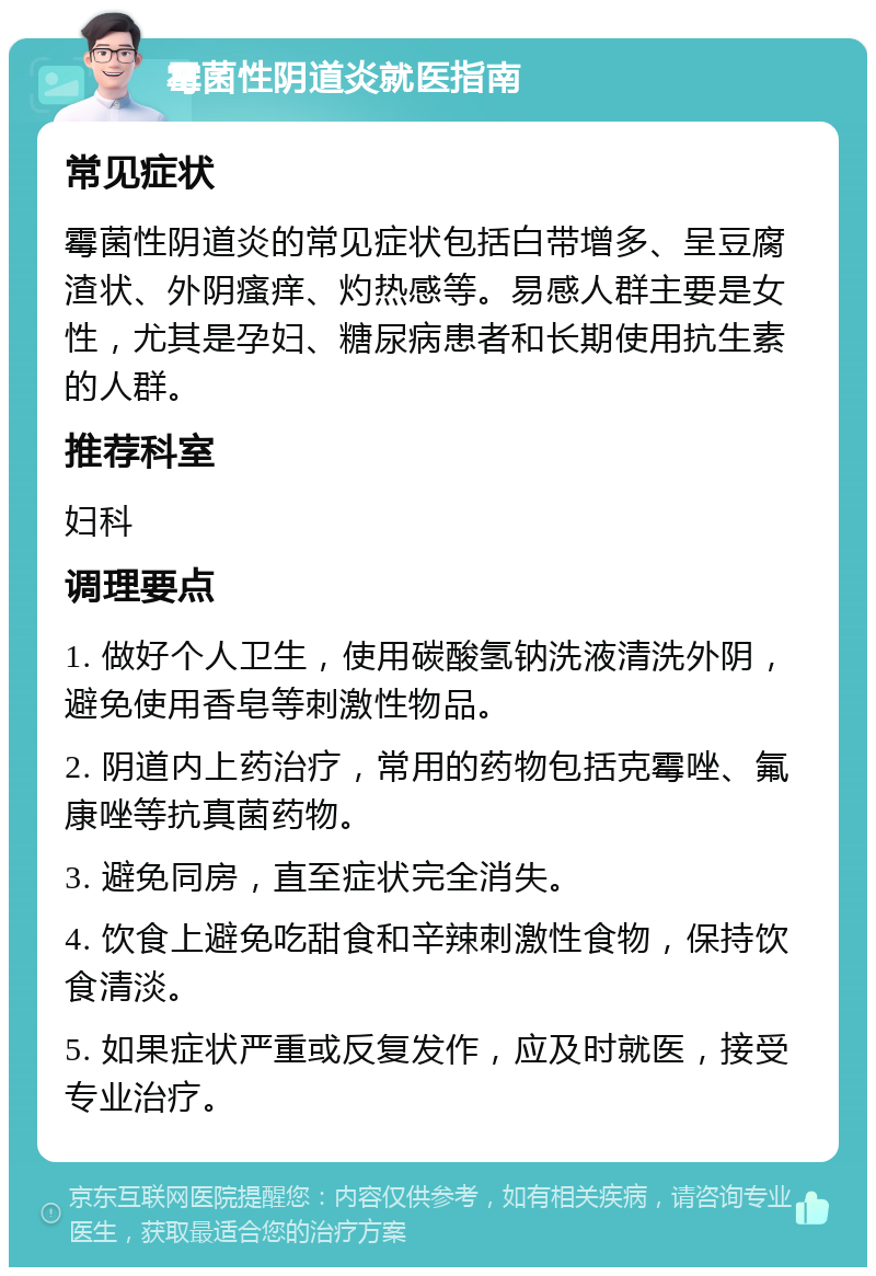 霉菌性阴道炎就医指南 常见症状 霉菌性阴道炎的常见症状包括白带增多、呈豆腐渣状、外阴瘙痒、灼热感等。易感人群主要是女性，尤其是孕妇、糖尿病患者和长期使用抗生素的人群。 推荐科室 妇科 调理要点 1. 做好个人卫生，使用碳酸氢钠洗液清洗外阴，避免使用香皂等刺激性物品。 2. 阴道内上药治疗，常用的药物包括克霉唑、氟康唑等抗真菌药物。 3. 避免同房，直至症状完全消失。 4. 饮食上避免吃甜食和辛辣刺激性食物，保持饮食清淡。 5. 如果症状严重或反复发作，应及时就医，接受专业治疗。